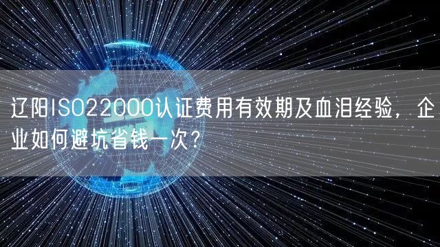 辽阳ISO22000认证费用有效期及血泪经验，企业如何避坑省钱一次,