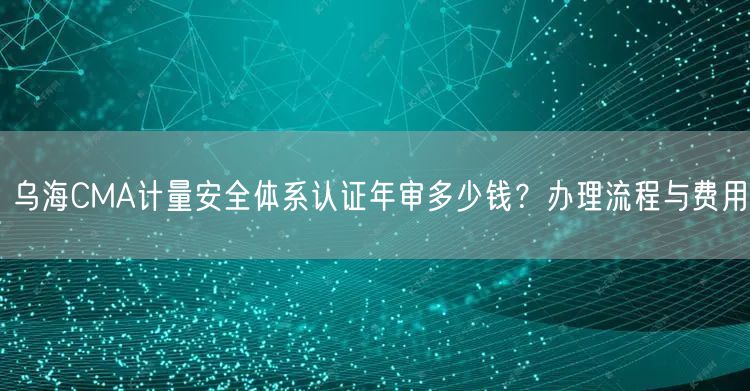 乌海CMA计量安全体系认证年审多少钱,办理流程与费用