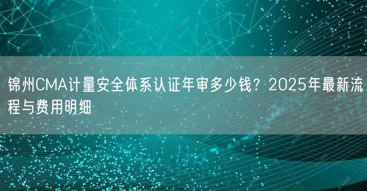锦州CMA计量安全体系认证年审多少钱,2026年最新流程与费用明细