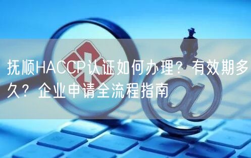 抚顺HACCP认证如何办理,有效期多久,企业申请全流程指南