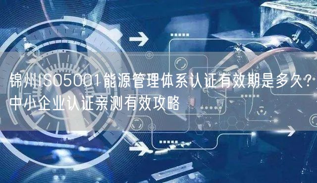 锦州ISO5001能源管理体系认证有效期是多久,中小企业认证亲测有效攻略