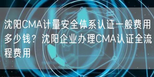 沈阳CMA计量安全体系认证一般费用多少钱,沈阳企业办理CMA认证全流程费用