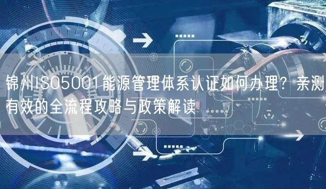 锦州ISO5001能源管理体系认证如何办理,亲测有效的全流程攻略与政策解读
