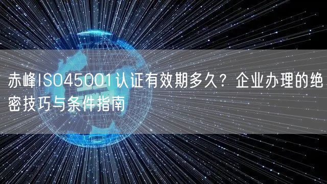 赤峰ISO45001认证有效期多久,企业办理的绝密技巧与条件指南