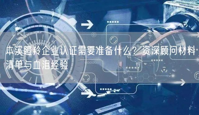 本溪瞪羚企业认证需要准备什么,资深顾问材料清单与血泪经验