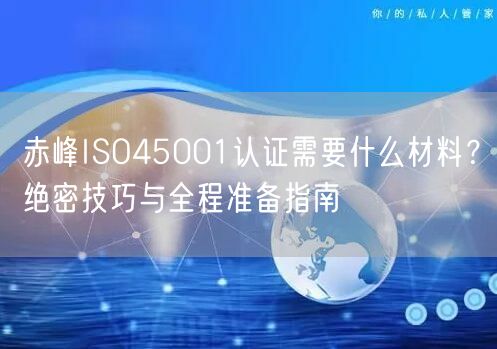 赤峰ISO45001认证需要什么材料,绝密技巧与全程准备指南