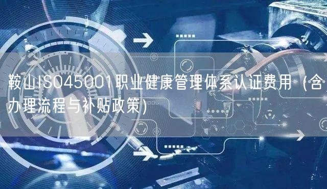 鞍山ISO45001职业健康管理体系认证费用（含办理流程与补贴政策）