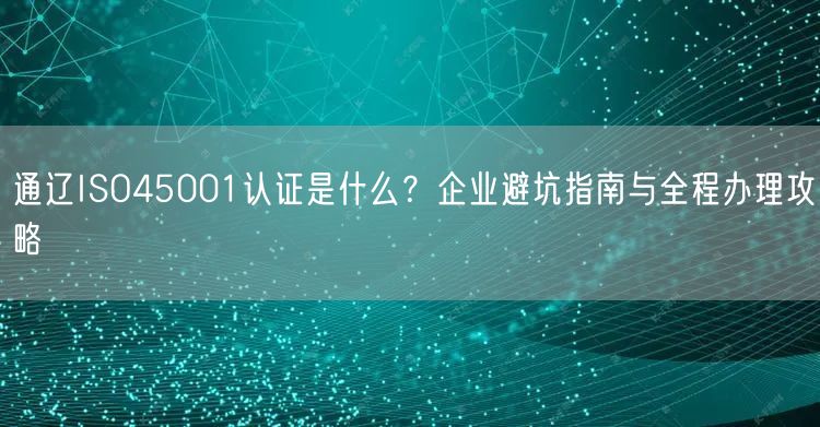 通辽ISO45001认证是什么,企业避坑指南与全程办理攻略