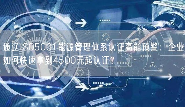 通辽ISO5001能源管理体系认证高能预警,企业如何快速拿到4500元起认证,