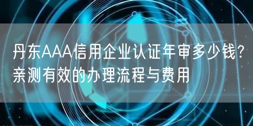 丹东AAA信用企业认证年审多少钱,亲测有效的办理流程与费用