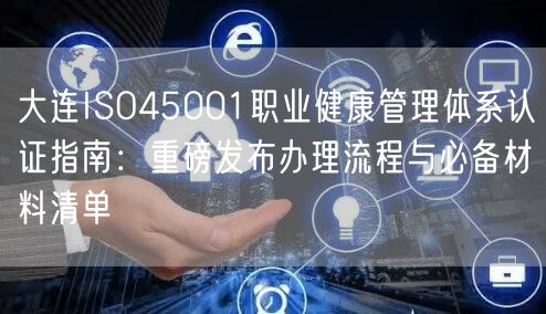 大连ISO45001职业健康管理体系认证指南,重磅发布办理流程与必备材料清单