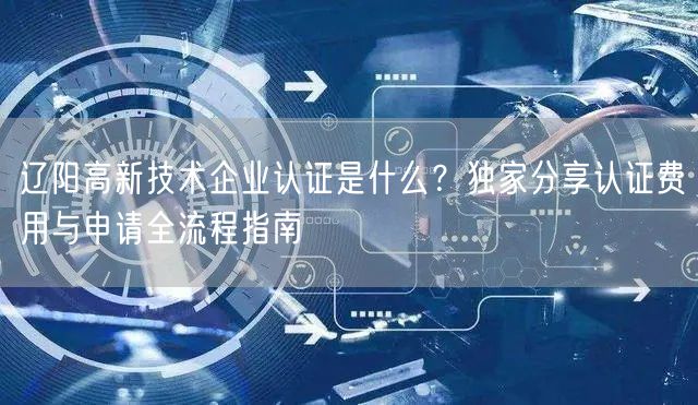 辽阳高新技术企业认证是什么,独家分享认证费用与申请全流程指南