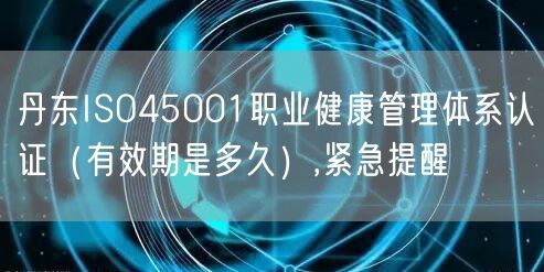 丹东ISO45001职业健康管理体系认证（有效期是多久）,紧急提醒