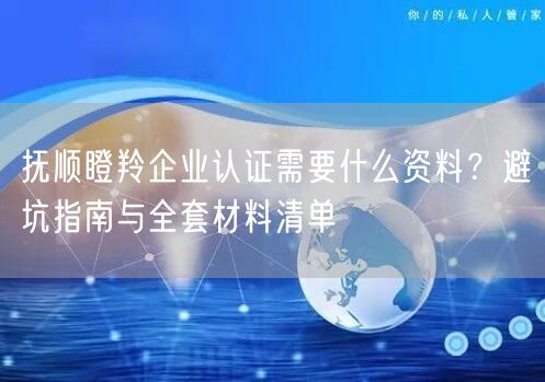 抚顺瞪羚企业认证需要什么资料,避坑指南与全套材料清单