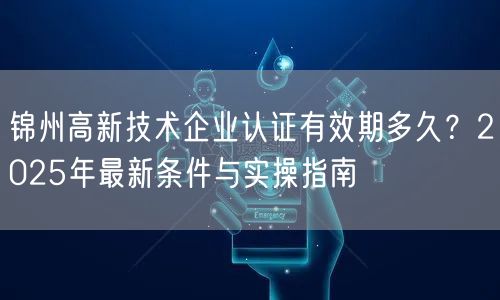 锦州高新技术企业认证有效期多久,2026年最新条件与实操指南