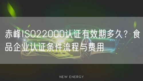 赤峰ISO22000认证有效期多久,食品企业认证条件流程与费用
