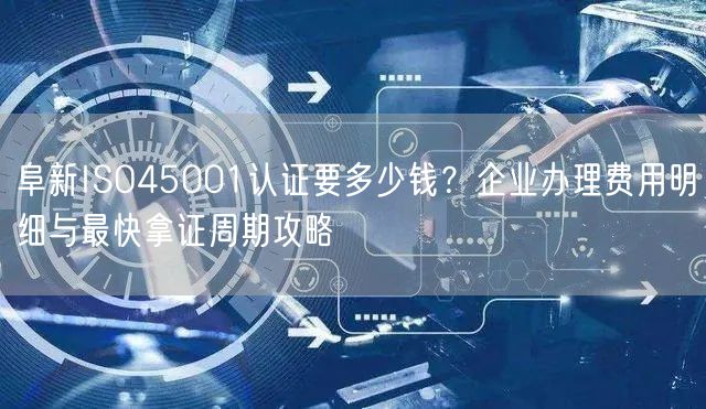 阜新ISO45001认证要多少钱,企业办理费用明细与最快拿证周期攻略