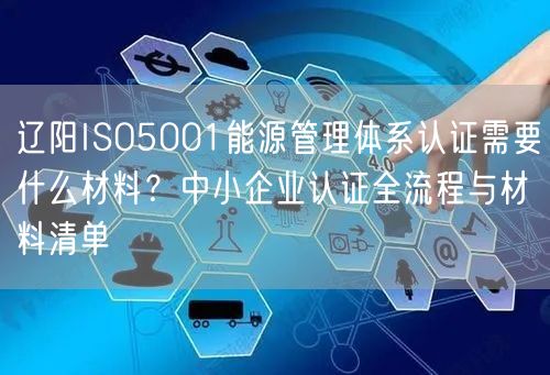 辽阳ISO5001能源管理体系认证需要什么材料,中小企业认证全流程与材料清单