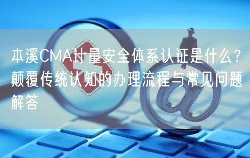 本溪CMA计量安全体系认证是什么,颠覆传统认知的办理流程与常见问题解答