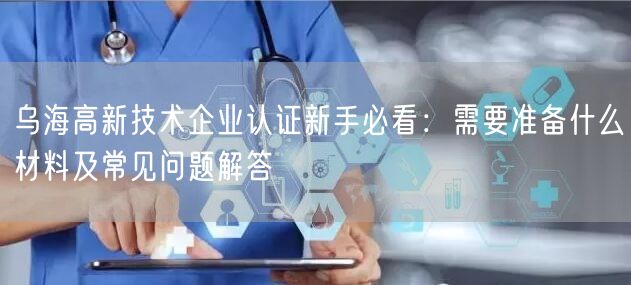 乌海高新技术企业认证新手必看,需要准备什么材料及常见问题解答