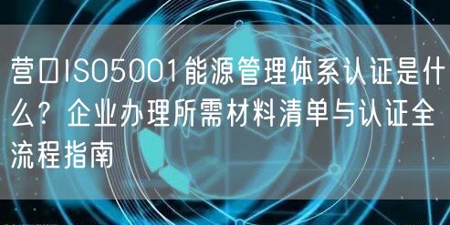 营口ISO5001能源管理体系认证是什么,企业办理所需材料清单与认证全流程指南