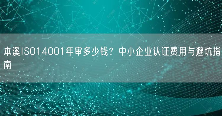 本溪ISO14001年审多少钱,中小企业认证费用与避坑指南