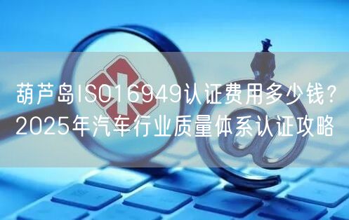 葫芦岛ISO16949认证费用多少钱,2026年汽车行业质量体系认证攻略