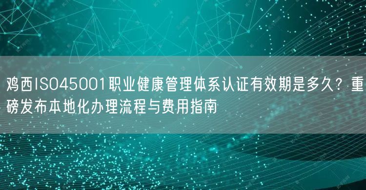 鸡西ISO45001职业健康管理体系认证有效期是多久,重磅发布本地化办理流程与费用指南