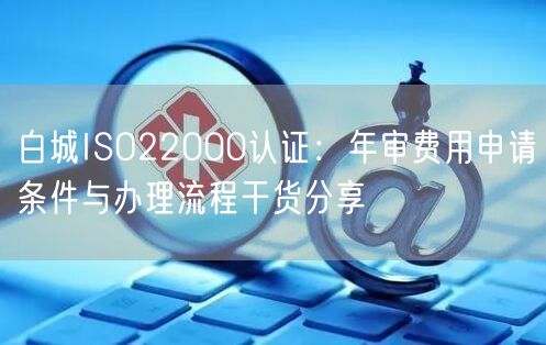 白城ISO22000认证,年审费用申请条件与办理流程干货分享