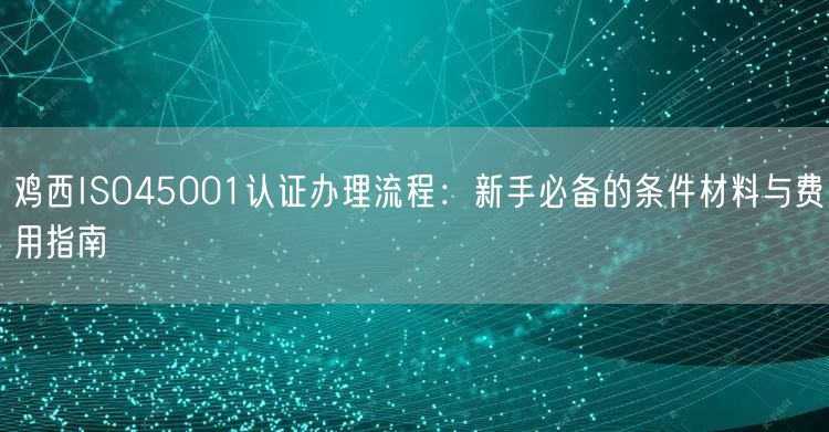 鸡西ISO45001认证办理流程,新手必备的条件材料与费用指南