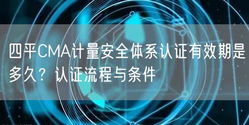 四平CMA计量安全体系认证有效期是多久,认证流程与条件
