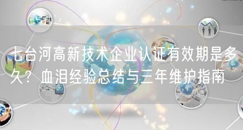 七台河高新技术企业认证有效期是多久,血泪经验总结与三年维护指南