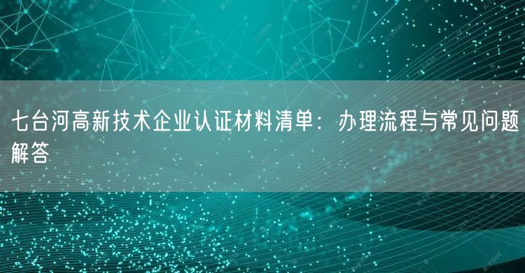 七台河高新技术企业认证材料清单,办理流程与常见问题解答