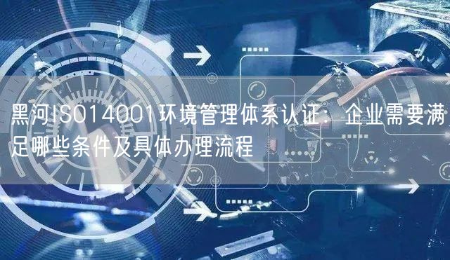 黑河ISO14001环境管理体系认证,企业需要满足哪些条件及具体办理流程