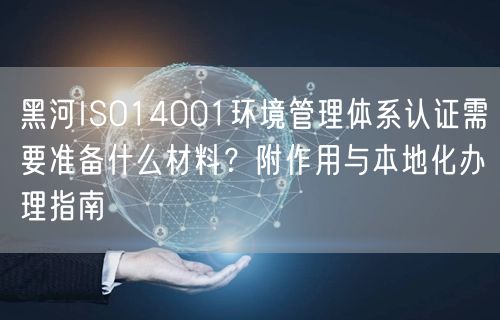黑河ISO14001环境管理体系认证需要准备什么材料,附作用与本地化办理指南