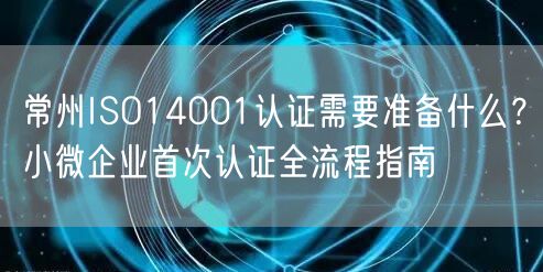 常州ISO14001认证需要准备什么,小微企业首次认证全流程指南