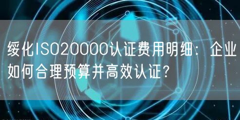 绥化ISO20000认证费用明细,企业如何合理预算并高效认证,