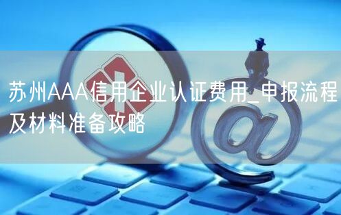 苏州AAA信用企业认证费用_申报流程及材料准备攻略