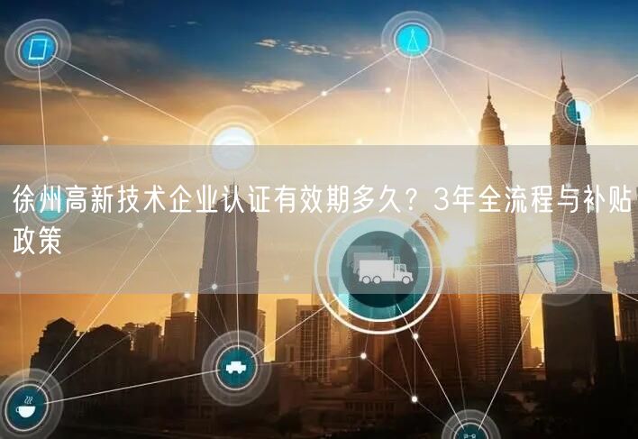徐州高新技术企业认证有效期多久,3年全流程与补贴政策