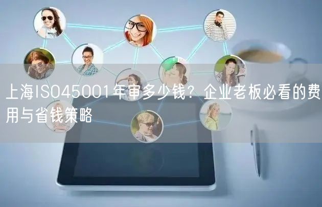 上海ISO45001年审多少钱,企业老板必看的费用与省钱策略