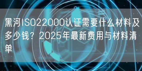 黑河ISO22000认证需要什么材料及多少钱,2026年最新费用与材料清单