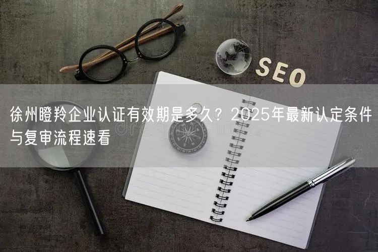 徐州瞪羚企业认证有效期是多久,2026年最新认定条件与复审流程速看