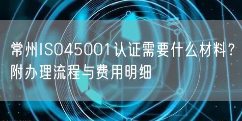 常州ISO45001认证需要什么材料,附办理流程与费用明细