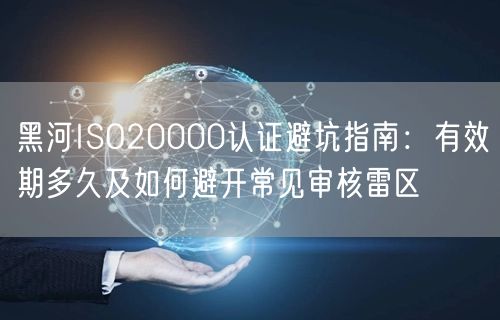 黑河ISO20000认证避坑指南,有效期多久及如何避开常见审核雷区