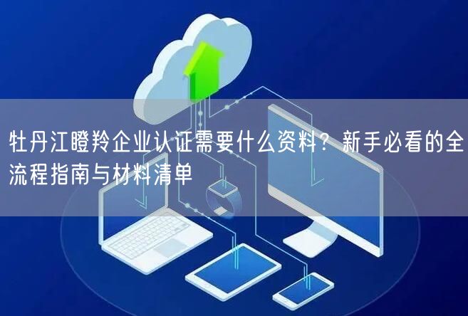 牡丹江瞪羚企业认证需要什么资料,新手必看的全流程指南与材料清单