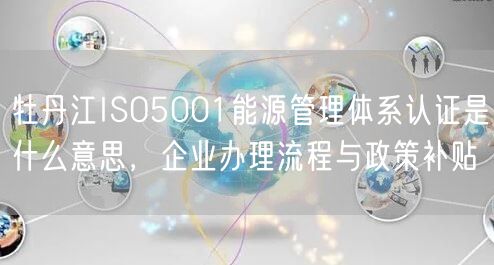 牡丹江ISO5001能源管理体系认证是什么意思，企业办理流程与政策补贴
