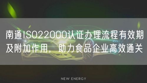 南通ISO22000认证办理流程有效期及附加作用，助力食品企业高效通关