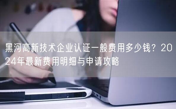 黑河高新技术企业认证一般费用多少钱,2024年最新费用明细与申请攻略